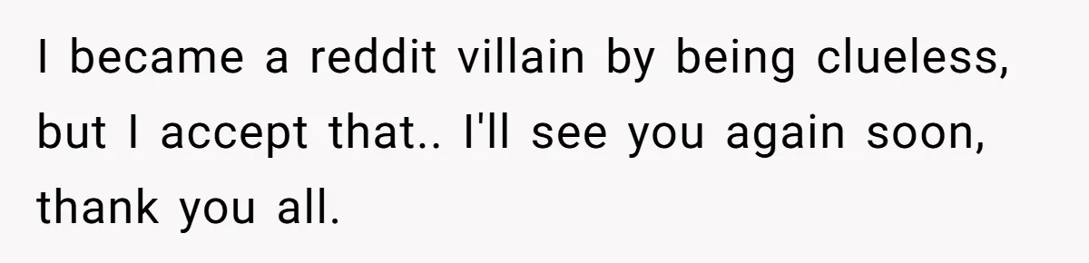 I became a reddit villain by being clueless, but I accept that.. I'll see you again soon, thank you all.