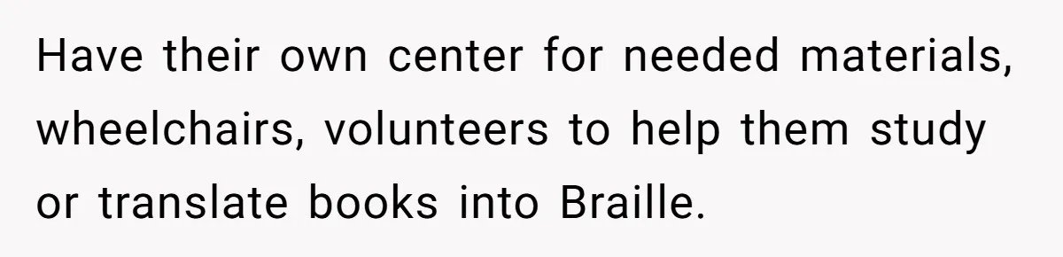 Have their own center for needed materials, wheelchairs, volunteers to help them study or translate books into Braille.