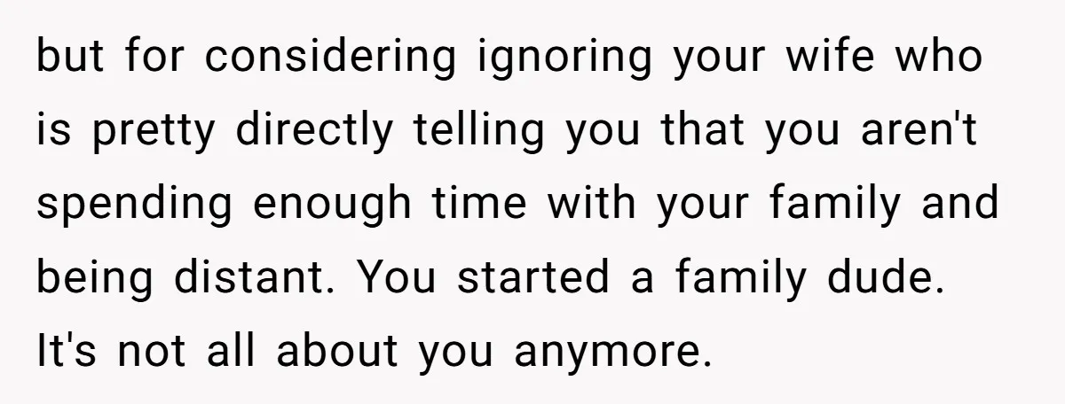 but for considering ignoring your wife who is pretty directly telling you that you aren't spending enough time with your family and being distant. You started a family dude. It's...