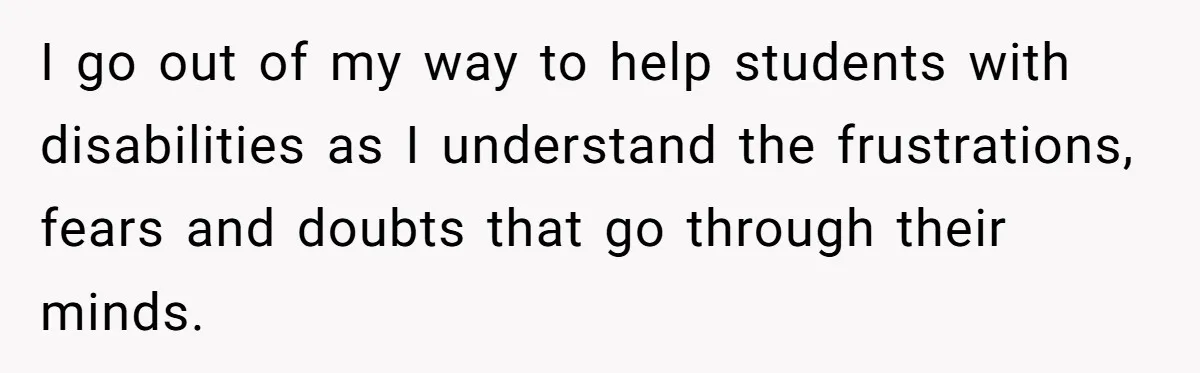 I go out of my way to help students with disabilities as I understand the frustrations, fears and doubts that go through their minds.