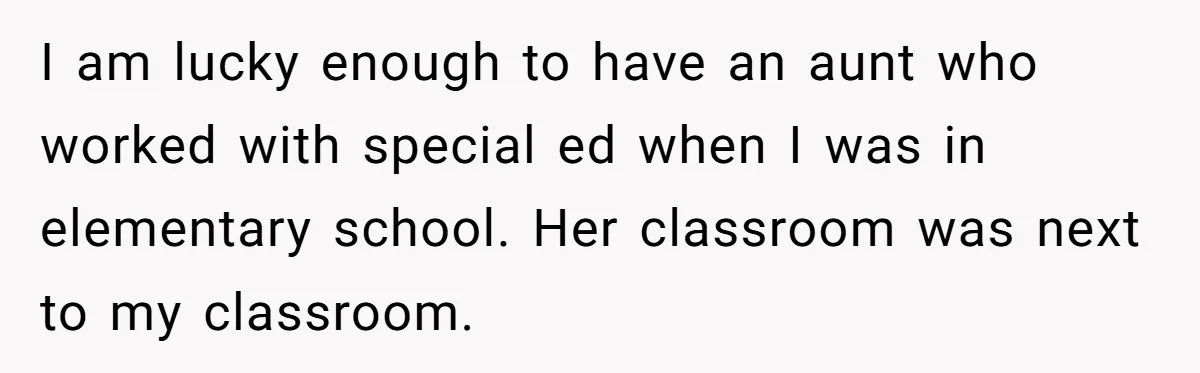 I am lucky enough to have an aunt who worked with special ed when I was in elementary school. Her classroom was next to my classroom.