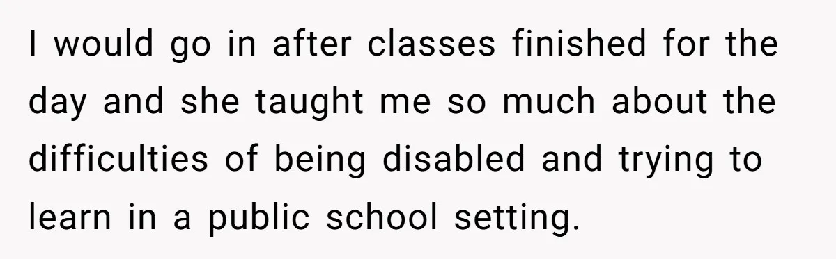 I would go in after classes finished for the day and she taught me so much about the difficulties of being disabled and trying to learn in a public school...