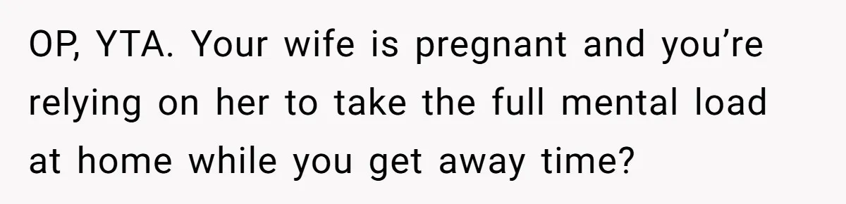 OP, YTA. Your wife is pregnant and you’re relying on her to take the full mental load at home while you get away time?