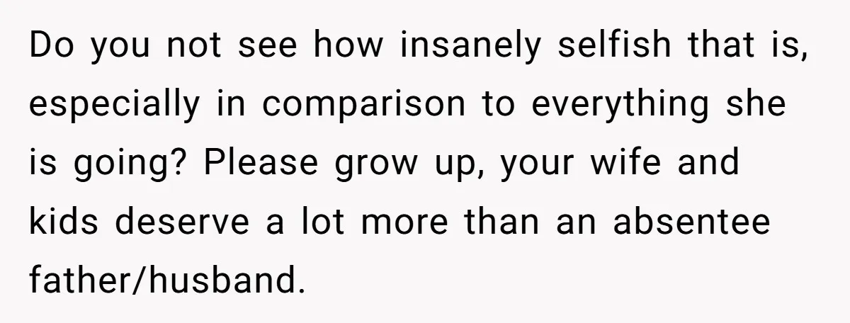 Do you not see how insanely selfish that is, especially in comparison to everything she is going? Please grow up, your wife and kids deserve a lot more than an...