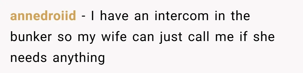 annedroiid − I have an intercom in the bunker so my wife can just call me if she needs anything