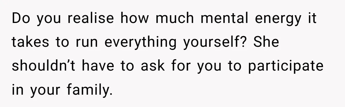 Do you realise how much mental energy it takes to run everything yourself? She shouldn’t have to ask for you to participate in your family.