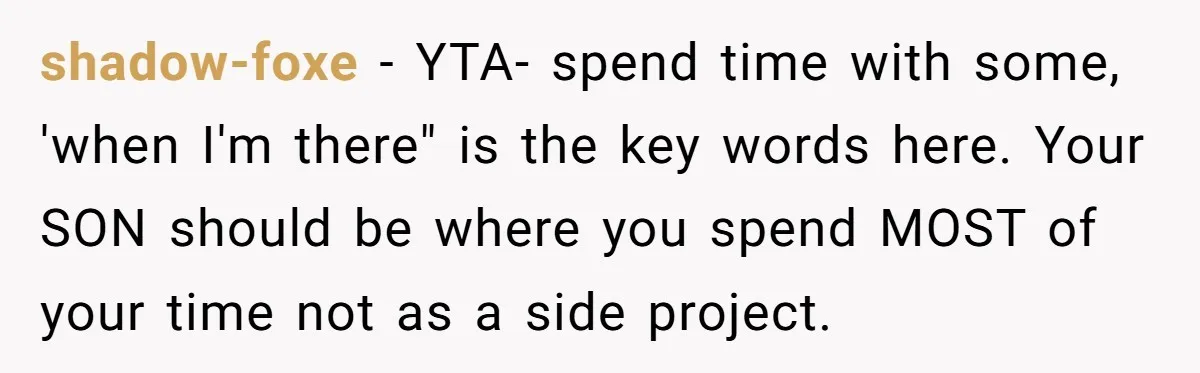 shadow-foxe − YTA- spend time with some, 'when I'm there" is the key words here. Your SON should be where you spend MOST of your time not as a side...