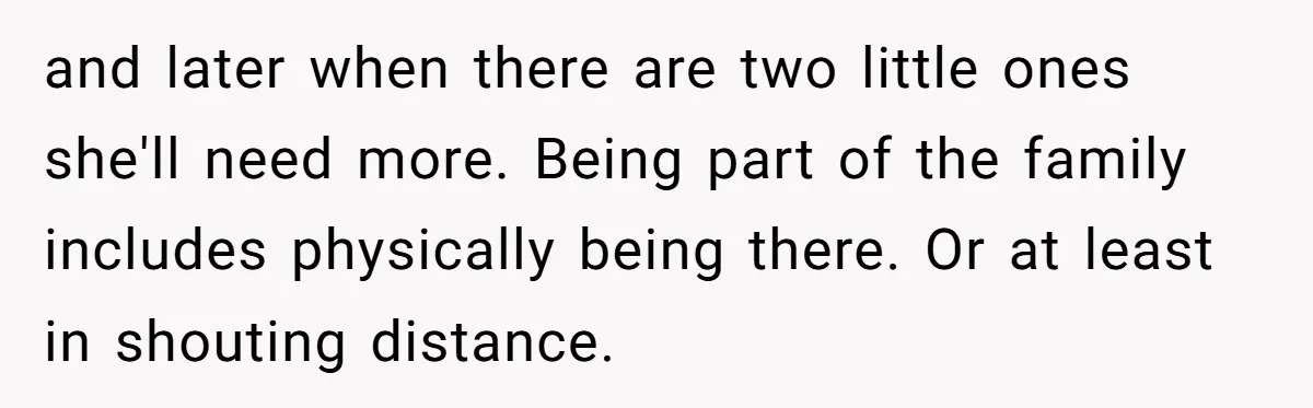 and later when there are two little ones she'll need more. Being part of the family includes physically being there. Or at least in shouting distance.