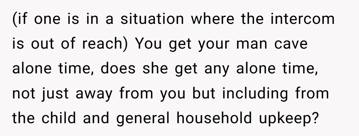 (if one is in a situation where the intercom is out of reach) You get your man cave alone time, does she get any alone time, not just away from...