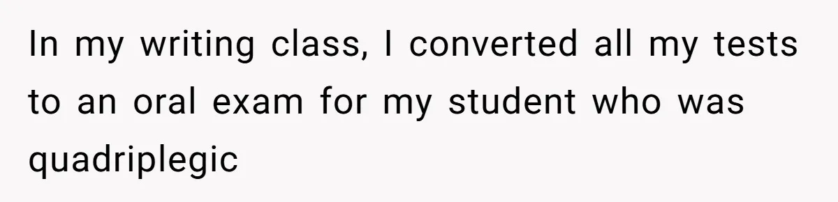 In my writing class, I converted all my tests to an oral exam for my student who was quadriplegic