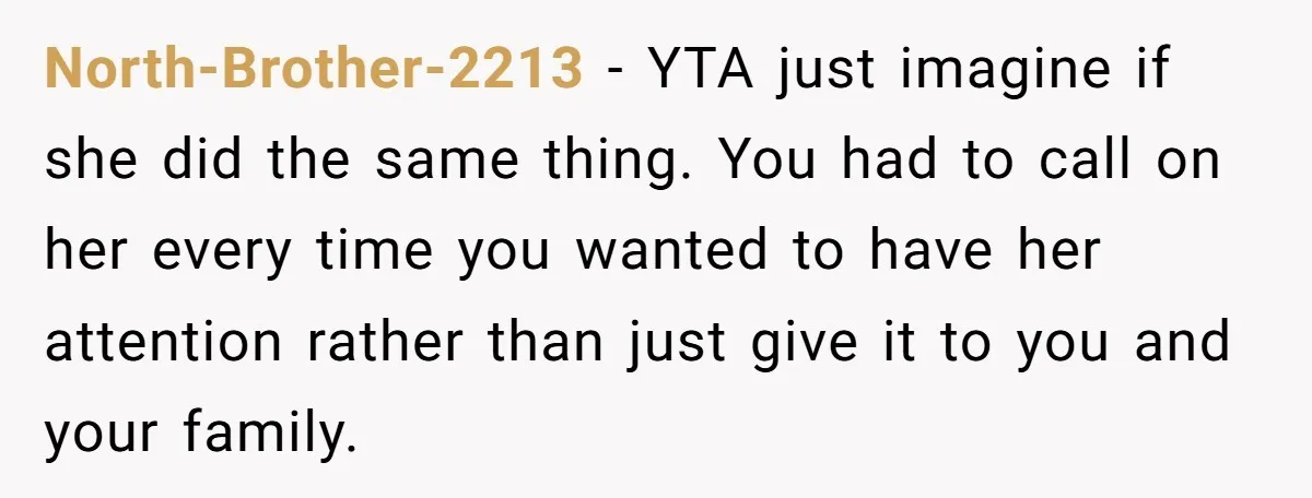 North-Brother-2213 − YTA just imagine if she did the same thing. You had to call on her every time you wanted to have her attention rather than just give it...