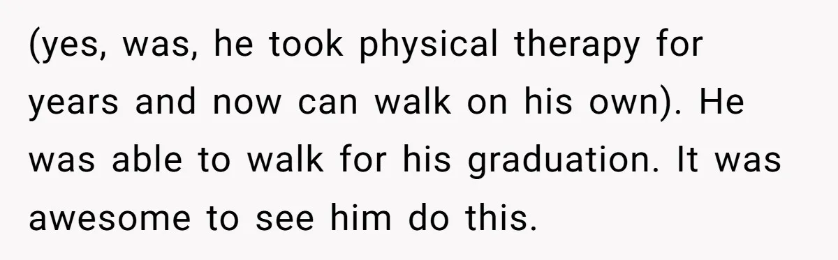 (yes, was, he took physical therapy for years and now can walk on his own). He was able to walk for his graduation. It was awesome to see him do...