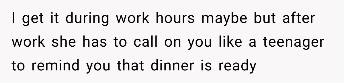 I get it during work hours maybe but after work she has to call on you like a teenager to remind you that dinner is ready