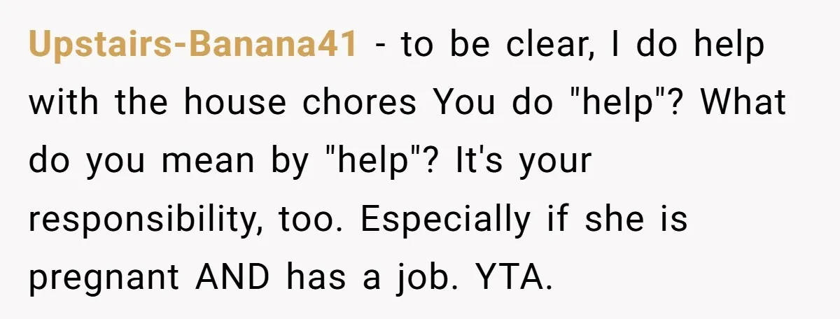 Upstairs-Banana41 − to be clear, I do help with the house chores You do "help"? What do you mean by "help"? It's your responsibility, too. Especially if she is pregnant...
