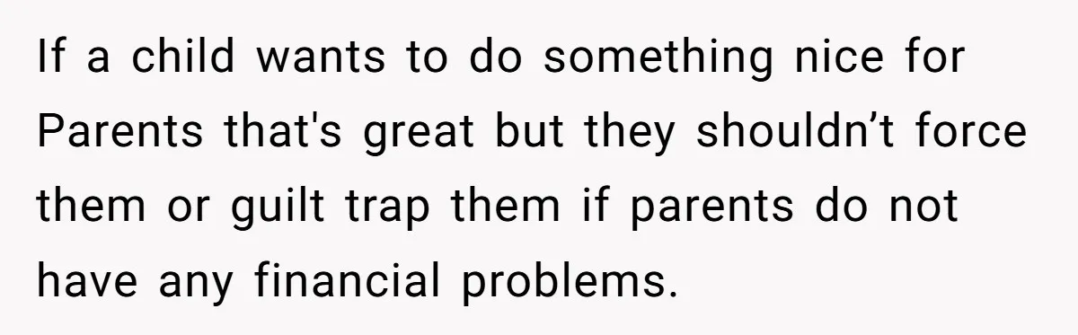 If a child wants to do something nice for Parents that's great but they shouldn’t force them or guilt trap them if parents do not have any financial problems.