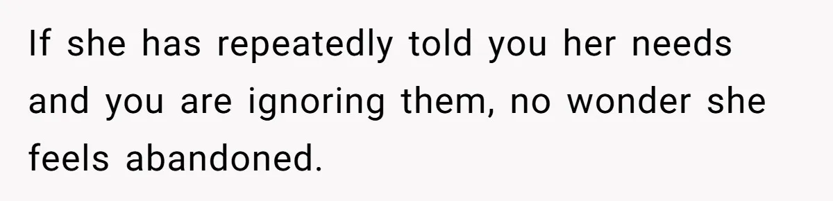 If she has repeatedly told you her needs and you are ignoring them, no wonder she feels abandoned.