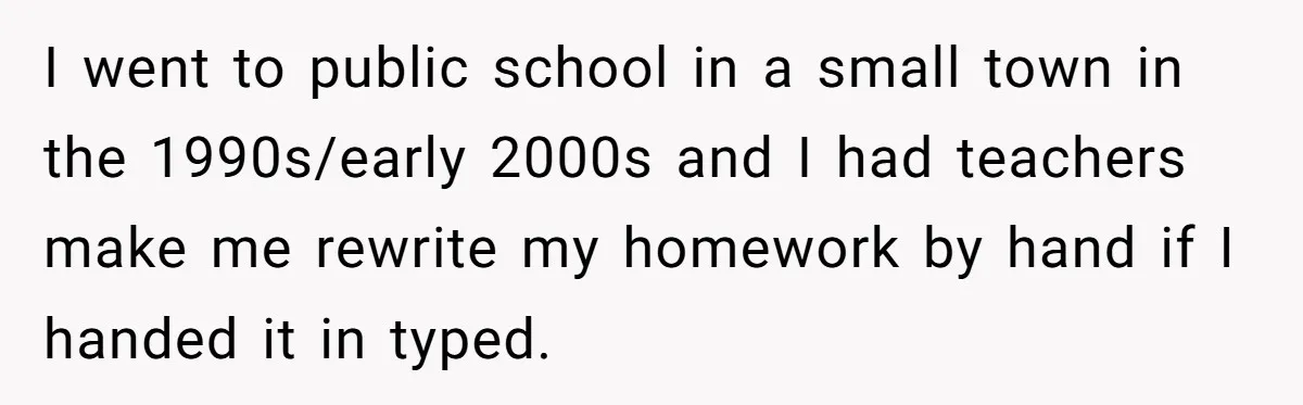 I went to public school in a small town in the 1990s/early 2000s and I had teachers make me rewrite my homework by hand if I handed it in typed.