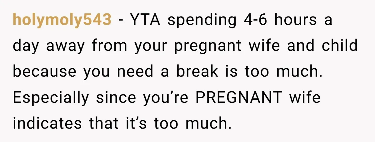 holymoly543 − YTA spending 4-6 hours a day away from your pregnant wife and child because you need a break is too much. Especially since you’re PREGNANT wife indicates that...