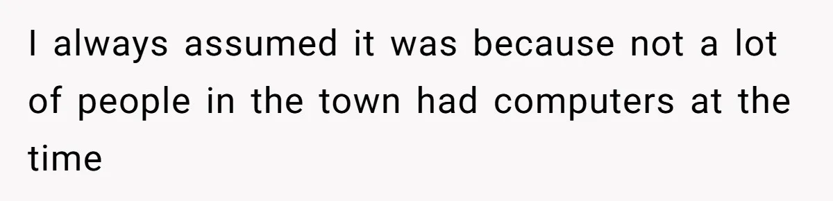 I always assumed it was because not a lot of people in the town had computers at the time