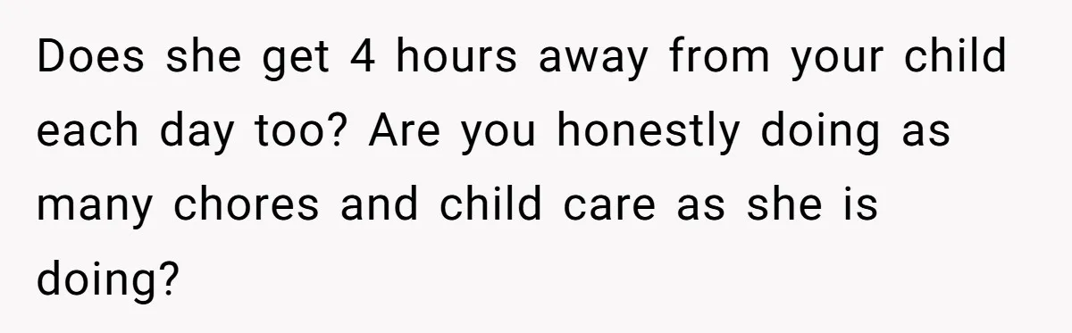 Does she get 4 hours away from your child each day too? Are you honestly doing as many chores and child care as she is doing?
