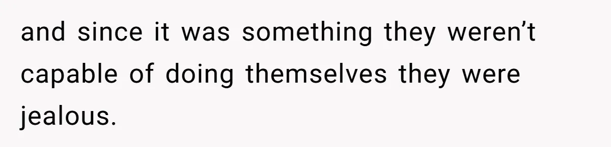 and since it was something they weren’t capable of doing themselves they were jealous.