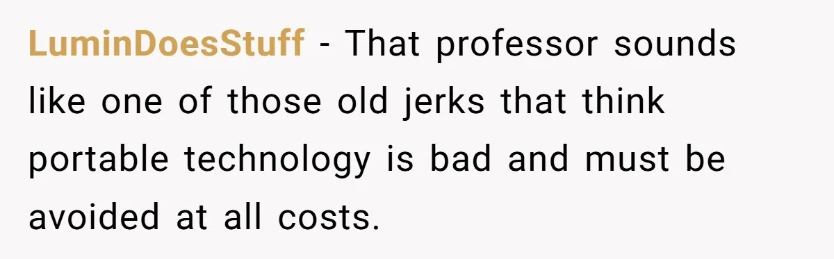 LuminDoesStuff − That professor sounds like one of those old jerks that think portable technology is bad and must be avoided at all costs.