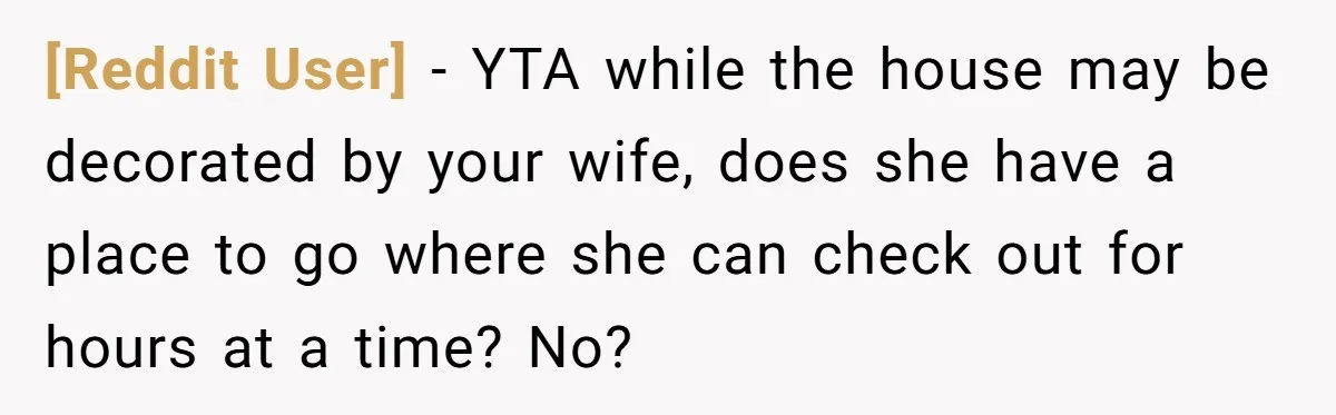 [Reddit User] − YTA while the house may be decorated by your wife, does she have a place to go where she can check out for hours at a time?...