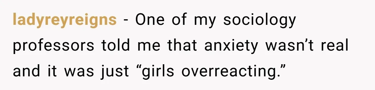 ladyreyreigns − One of my sociology professors told me that anxiety wasn’t real and it was just “girls overreacting.”
