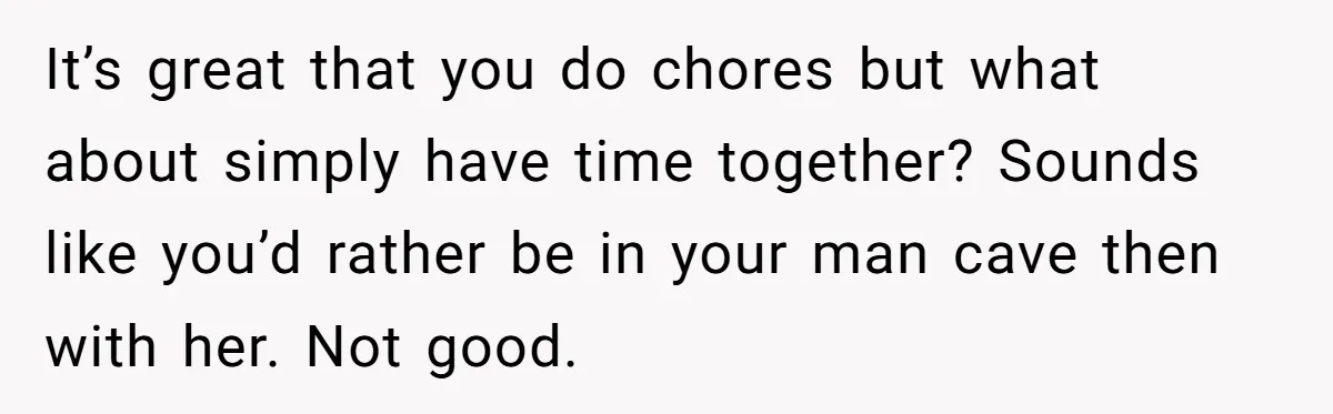 It’s great that you do chores but what about simply have time together? Sounds like you’d rather be in your man cave then with her. Not good.