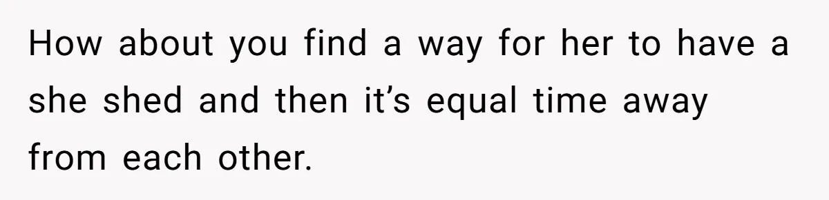 How about you find a way for her to have a she shed and then it’s equal time away from each other.