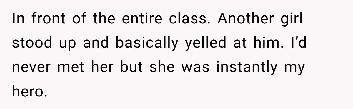 In front of the entire class. Another girl stood up and basically yelled at him. I’d never met her but she was instantly my hero.