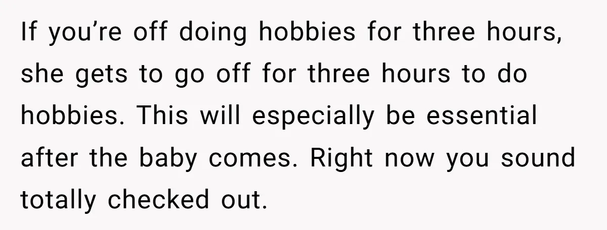 If you’re off doing hobbies for three hours, she gets to go off for three hours to do hobbies. This will especially be essential after the baby comes. Right now...