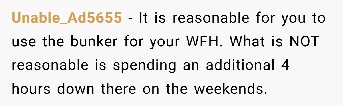 Unable_Ad5655 − It is reasonable for you to use the bunker for your WFH. What is NOT reasonable is spending an additional 4 hours down there on the weekends.