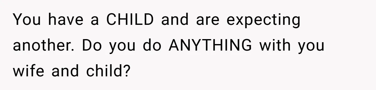 You have a CHILD and are expecting another. Do you do ANYTHING with you wife and child?