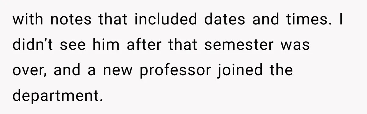 with notes that included dates and times. I didn’t see him after that semester was over, and a new professor joined the department.