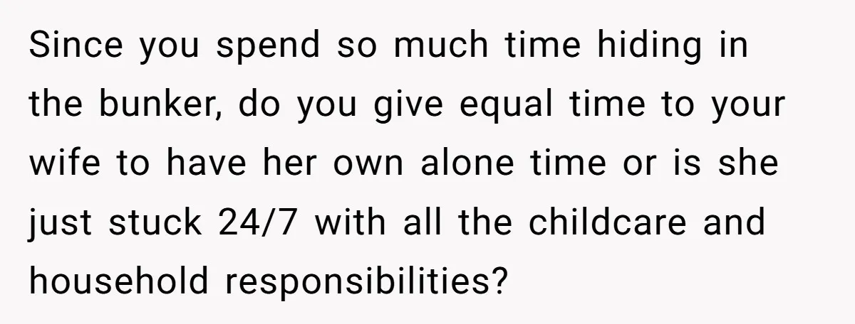 Since you spend so much time hiding in the bunker, do you give equal time to your wife to have her own alone time or is she just stuck 24/7...