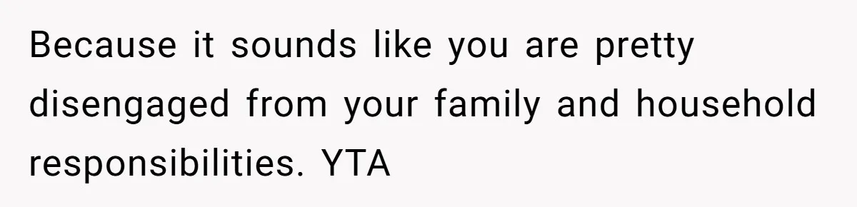 Because it sounds like you are pretty disengaged from your family and household responsibilities. YTA