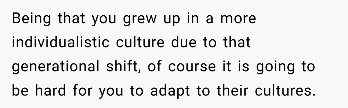 Being that you grew up in a more individualistic culture due to that generational shift, of course it is going to be hard for you to adapt to their cultures.