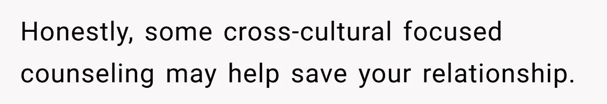 Honestly, some cross-cultural focused counseling may help save your relationship.
