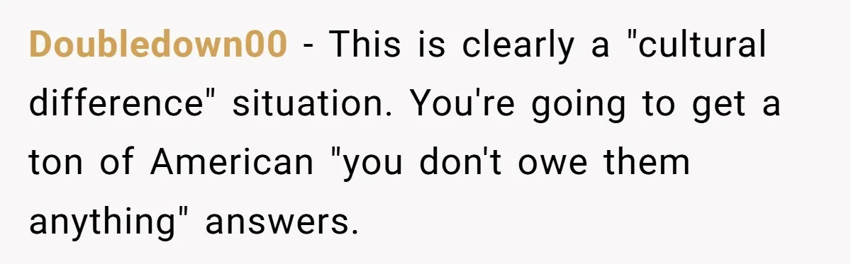 Doubledown00 − This is clearly a "cultural difference" situation. You're going to get a ton of American "you don't owe them anything" answers.