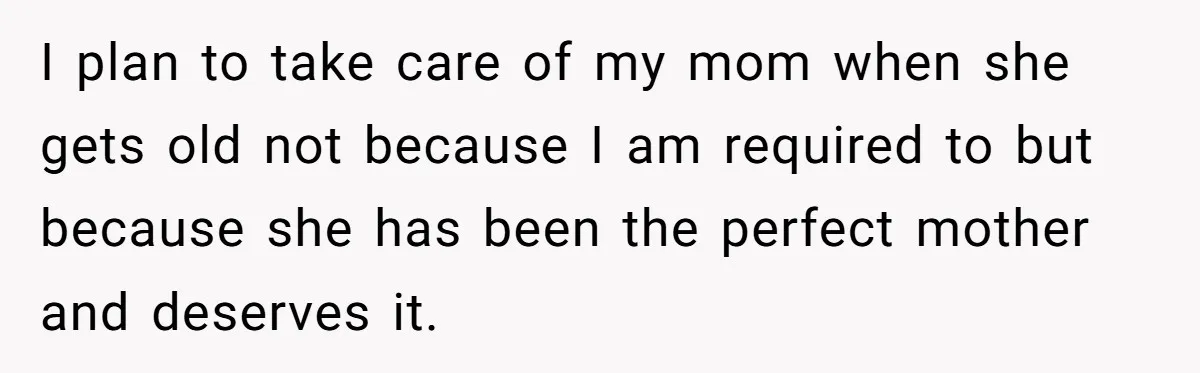 I plan to take care of my mom when she gets old not because I am required to but because she has been the perfect mother and deserves it.