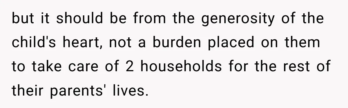 but it should be from the generosity of the child's heart, not a burden placed on them to take care of 2 households for the rest of their parents' lives.