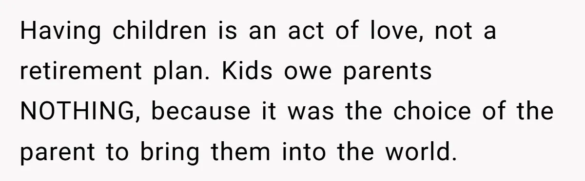 Having children is an act of love, not a retirement plan. Kids owe parents NOTHING, because it was the choice of the parent to bring them into the world.