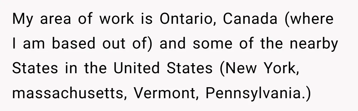 My area of work is Ontario, Canada (where I am based out of) and some of the nearby States in the United States (New York, massachusetts, Vermont, Pennsylvania.)