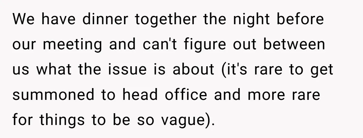 We have dinner together the night before our meeting and can't figure out between us what the issue is about (it's rare to get summoned to head office and more...