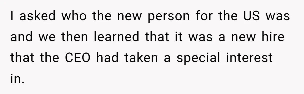 I asked who the new person for the US was and we then learned that it was a new hire that the CEO had taken a special interest in.