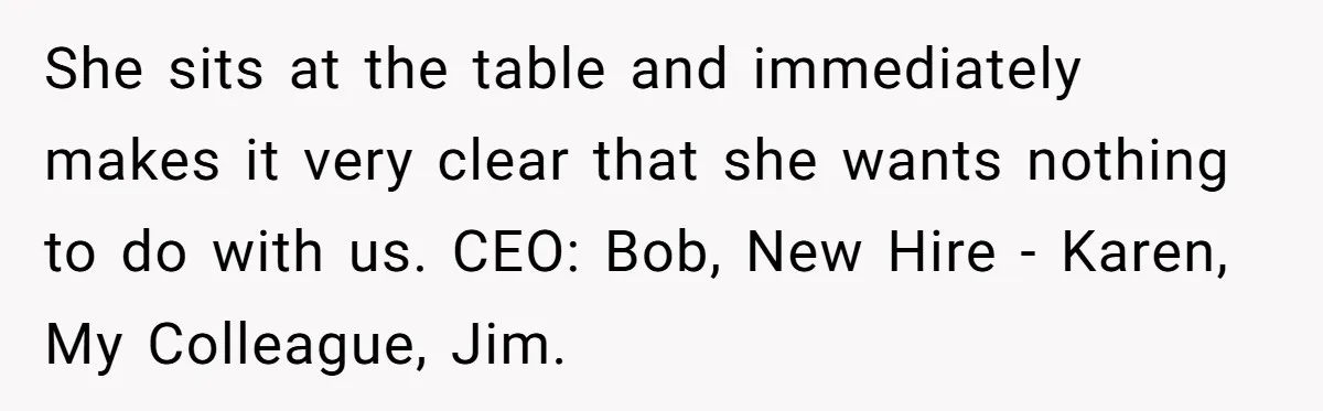 She sits at the table and immediately makes it very clear that she wants nothing to do with us. CEO: Bob, New Hire - Karen, My Colleague, Jim.