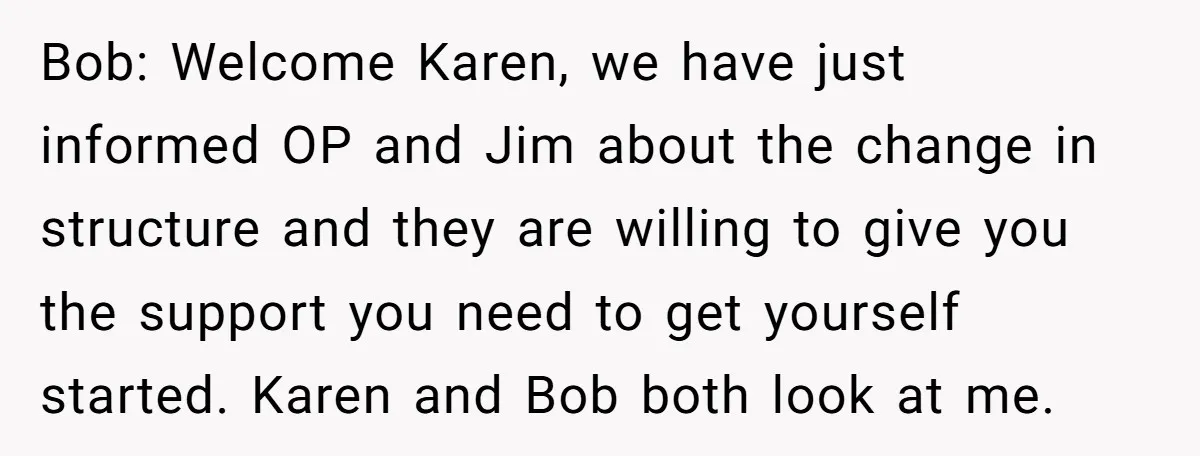 Bob: Welcome Karen, we have just informed OP and Jim about the change in structure and they are willing to give you the support you need to get yourself started....