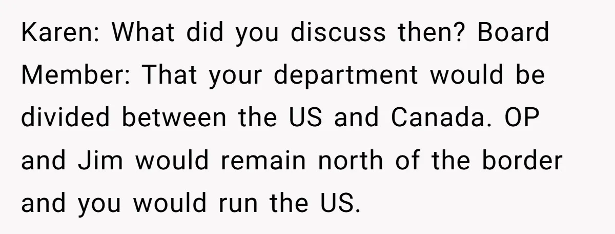 Karen: What did you discuss then? Board Member: That your department would be divided between the US and Canada. OP and Jim would remain north of the border and you...