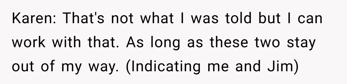 Karen: That's not what I was told but I can work with that. As long as these two stay out of my way. (Indicating me and Jim)